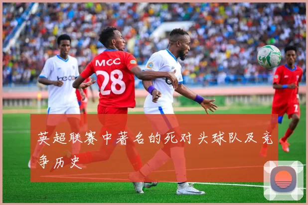 英超联赛中著名的死对头球队及竞争历史