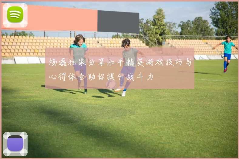 杨磊独家分享和平精英游戏技巧与心得体会助你提升战斗力