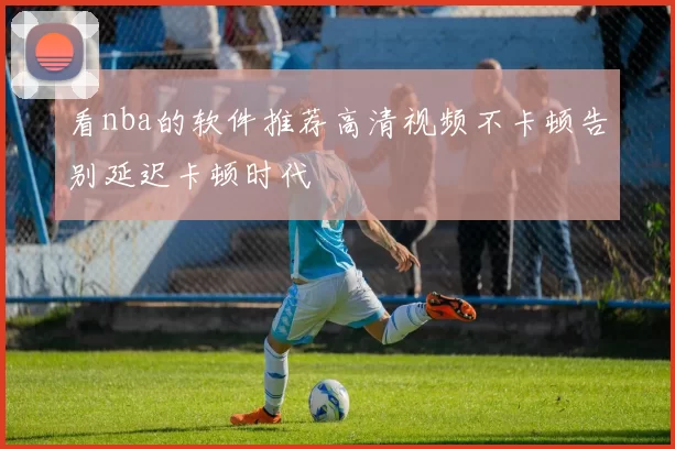 看nba的软件推荐高清视频不卡顿告别延迟卡顿时代